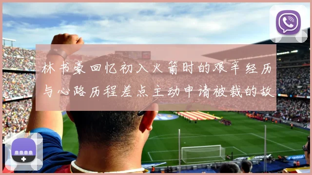 林书豪回忆初入火箭时的艰辛经历与心路历程差点主动申请被裁的故事