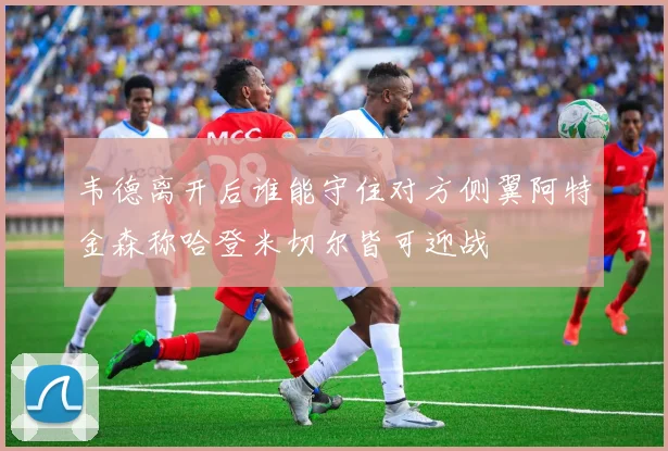 韦德离开后谁能守住对方侧翼阿特金森称哈登米切尔皆可迎战