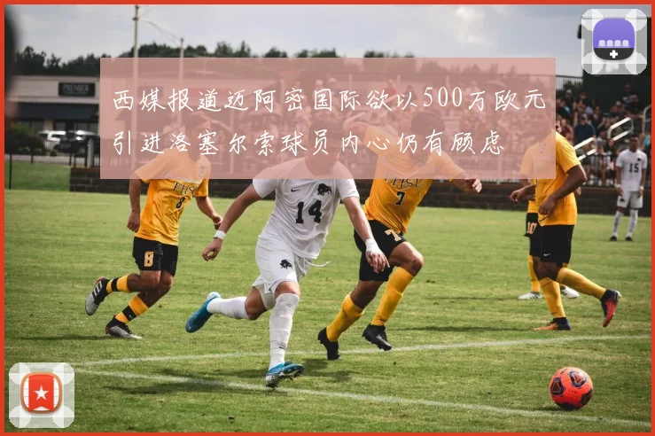 西媒报道迈阿密国际欲以500万欧元引进洛塞尔索球员内心仍有顾虑