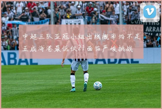 中超三队亚冠小组出线概率均不足五成海港最低仅21面临严峻挑战