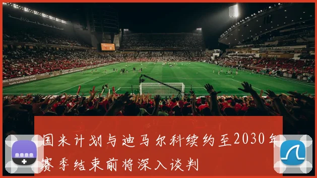 国米计划与迪马尔科续约至2030年赛季结束前将深入谈判