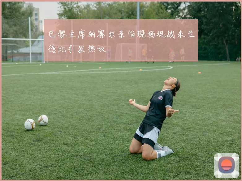 巴黎主席纳赛尔亲临现场观战米兰德比引发热议