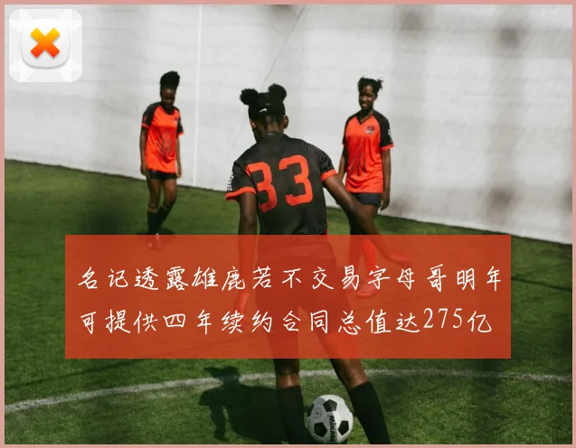 名记透露雄鹿若不交易字母哥明年可提供四年续约合同总值达275亿