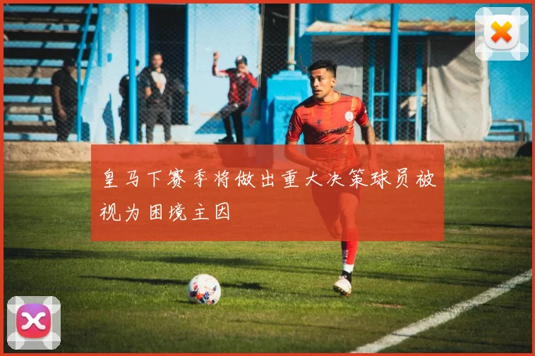 皇马下赛季将做出重大决策球员被视为困境主因