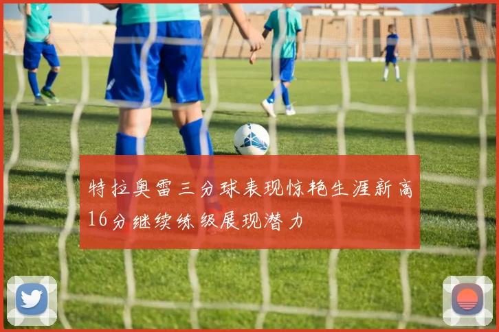 特拉奥雷三分球表现惊艳生涯新高16分继续练级展现潜力