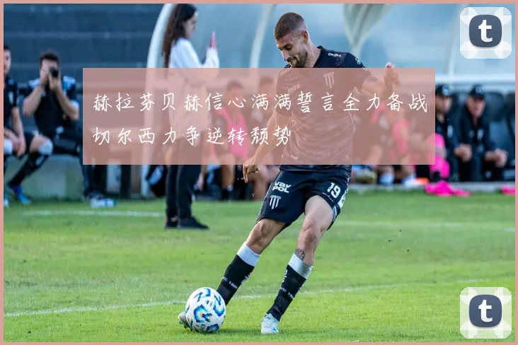 赫拉芬贝赫信心满满誓言全力备战切尔西力争逆转颓势