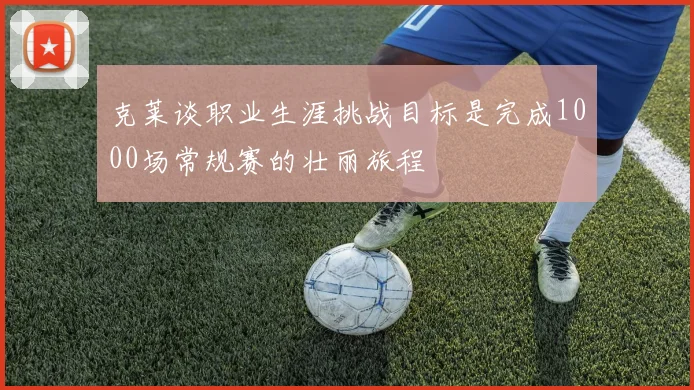 克莱谈职业生涯挑战目标是完成1000场常规赛的壮丽旅程