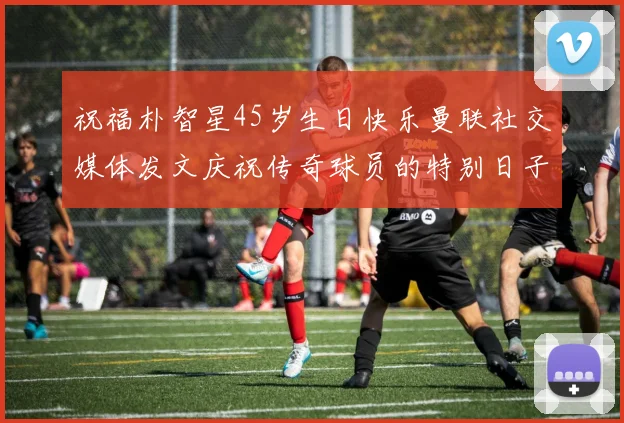 祝福朴智星45岁生日快乐曼联社交媒体发文庆祝传奇球员的特别日子