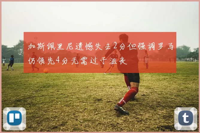 加斯佩里尼遗憾失去2分但强调罗马仍领先4分无需过于沮丧