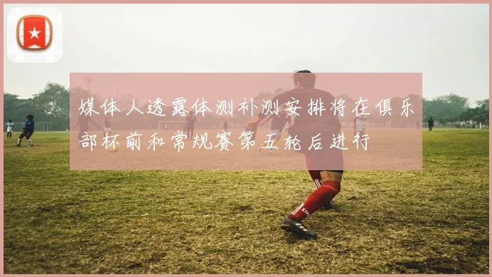 媒体人透露体测补测安排将在俱乐部杯前和常规赛第五轮后进行