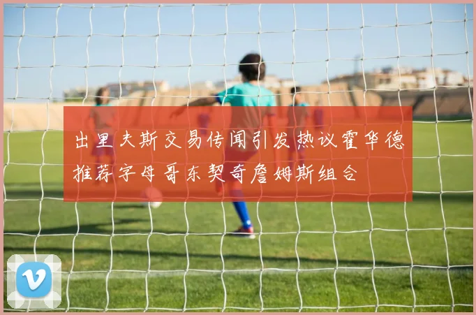 出里夫斯交易传闻引发热议霍华德推荐字母哥东契奇詹姆斯组合