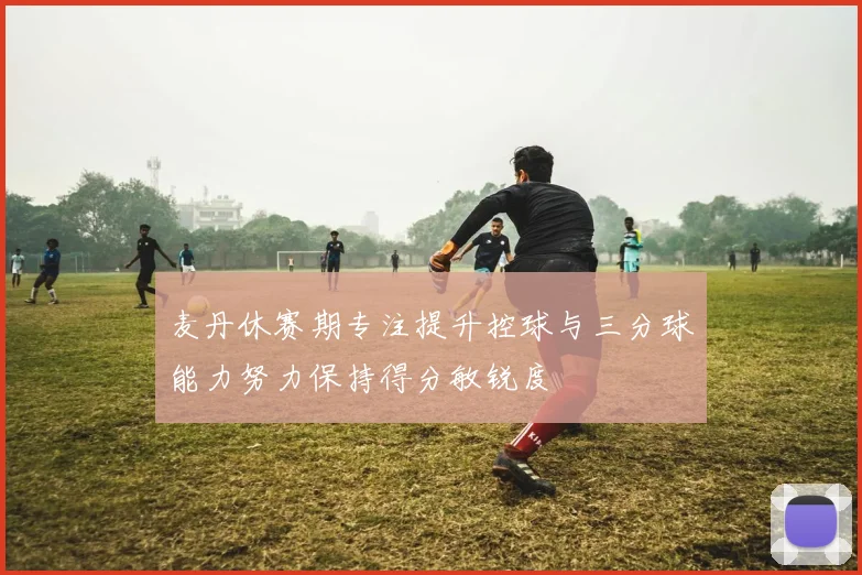 麦丹休赛期专注提升控球与三分球能力努力保持得分敏锐度