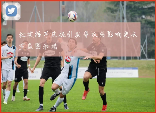 杜埃捂耳庆祝引发争议或影响更衣室氛围和谐