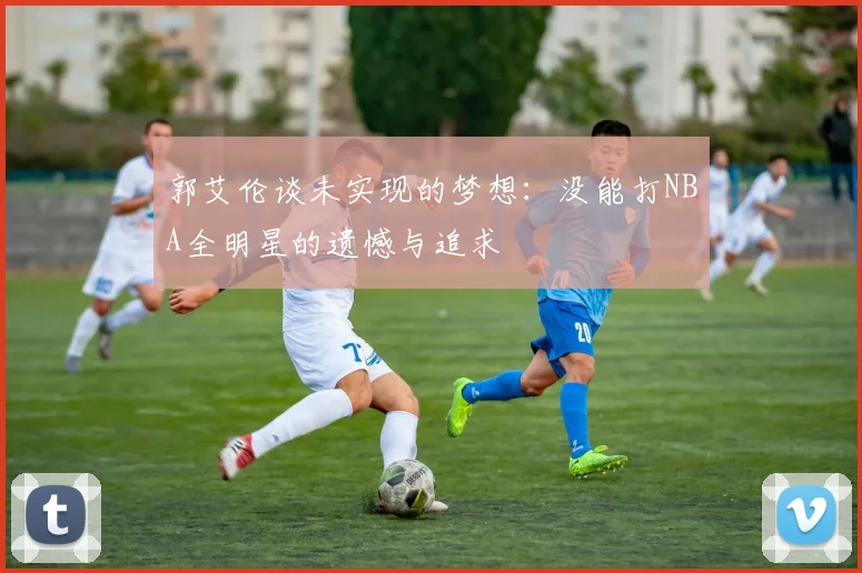 郭艾伦谈未实现的梦想：没能打NBA全明星的遗憾与追求