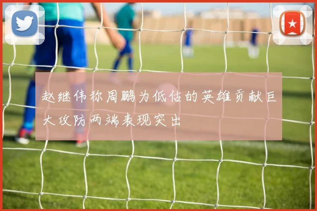 赵继伟称周鹏为低估的英雄贡献巨大攻防两端表现突出