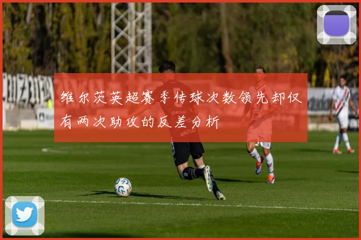 维尔茨英超赛季传球次数领先却仅有两次助攻的反差分析
