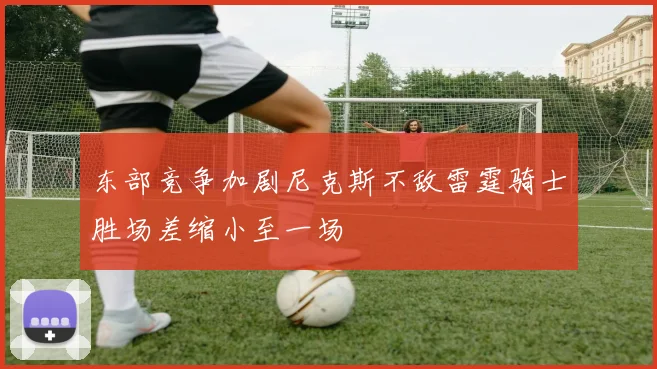 东部竞争加剧尼克斯不敌雷霆骑士胜场差缩小至一场