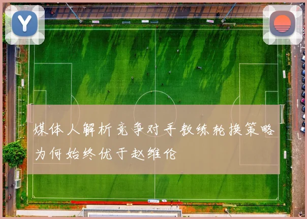 媒体人解析竞争对手教练轮换策略为何始终优于赵维伦