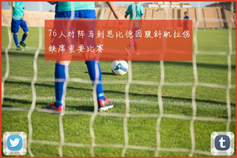 76人对阵马刺恩比德因腹斜肌拉伤缺席重要比赛