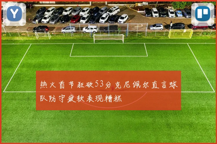 热火首节狂砍53分克尼佩尔直言球队防守疲软表现糟糕