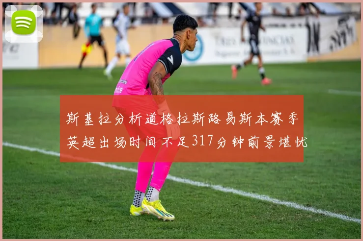 斯基拉分析道格拉斯路易斯本赛季英超出场时间不足317分钟前景堪忧