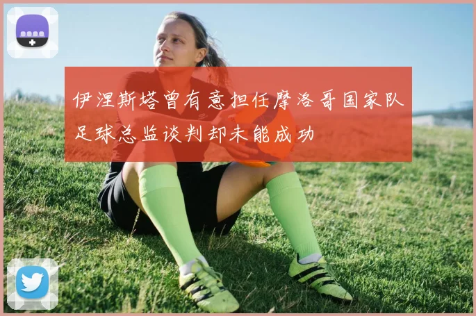伊涅斯塔曾有意担任摩洛哥国家队足球总监谈判却未能成功