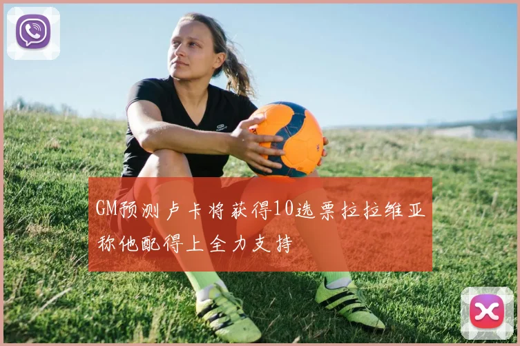 GM预测卢卡将获得10选票拉拉维亚称他配得上全力支持